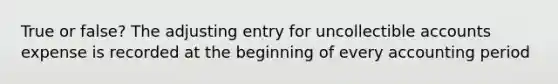 True or false? The adjusting entry for uncollectible accounts expense is recorded at the beginning of every accounting period