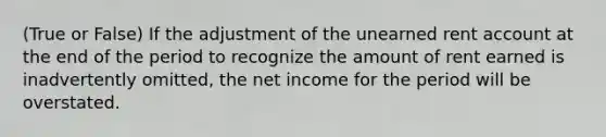 (True or False) If the adjustment of the unearned rent account at the end of the period to recognize the amount of rent earned is inadvertently omitted, the net income for the period will be overstated.