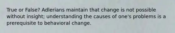 True or False? Adlerians maintain that change is not possible without insight; understanding the causes of one's problems is a prerequisite to behavioral change.