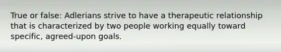 True or false: Adlerians strive to have a therapeutic relationship that is characterized by two people working equally toward specific, agreed-upon goals.