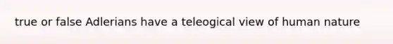 true or false Adlerians have a teleogical view of human nature