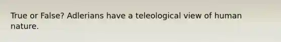 True or False? Adlerians have a teleological view of human nature.