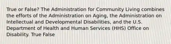 True or False? The Administration for Community Living combines the efforts of the Administration on Aging, the Administration on Intellectual and Developmental Disabilities, and the U.S. Department of Health and Human Services (HHS) Office on Disability. True False