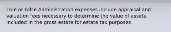 True or False Administration expenses include appraisal and valuation fees necessary to determine the value of assets included in the gross estate for estate tax purposes