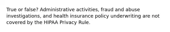 True or false? Administrative activities, fraud and abuse investigations, and health insurance policy underwriting are not covered by the HIPAA Privacy Rule.