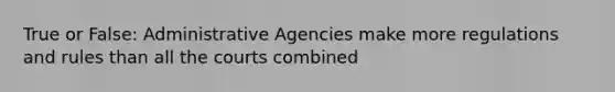 True or False: Administrative Agencies make more regulations and rules than all the courts combined