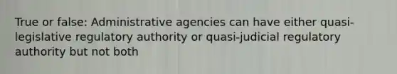 True or false: Administrative agencies can have either quasi-legislative regulatory authority or quasi-judicial regulatory authority but not both