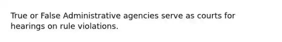 True or False Administrative agencies serve as courts for hearings on rule violations.