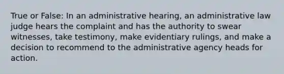 True or False: In an administrative hearing, an administrative law judge hears the complaint and has the authority to swear witnesses, take testimony, make evidentiary rulings, and make a decision to recommend to the administrative agency heads for action.