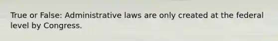 True or False: Administrative laws are only created at the federal level by Congress.