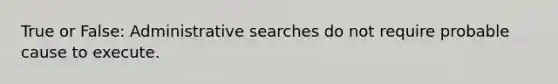 True or False: Administrative searches do not require probable cause to execute.