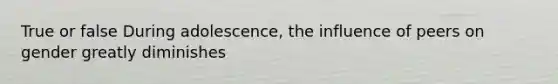 True or false During adolescence, the influence of peers on gender greatly diminishes