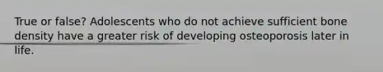 True or false? Adolescents who do not achieve sufficient bone density have a greater risk of developing osteoporosis later in life.