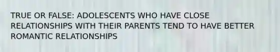 TRUE OR FALSE: ADOLESCENTS WHO HAVE CLOSE RELATIONSHIPS WITH THEIR PARENTS TEND TO HAVE BETTER ROMANTIC RELATIONSHIPS