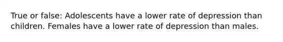 True or false: Adolescents have a lower rate of depression than children. Females have a lower rate of depression than males.