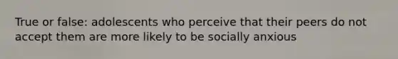 True or false: adolescents who perceive that their peers do not accept them are more likely to be socially anxious