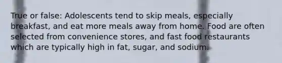 True or false: Adolescents tend to skip meals, especially breakfast, and eat more meals away from home. Food are often selected from convenience stores, and fast food restaurants which are typically high in fat, sugar, and sodium.