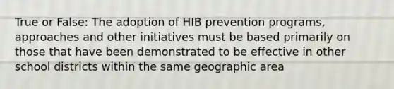 True or False: The adoption of HIB prevention programs, approaches and other initiatives must be based primarily on those that have been demonstrated to be effective in other school districts within the same geographic area