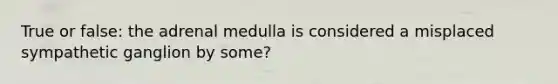 True or false: the adrenal medulla is considered a misplaced sympathetic ganglion by some?