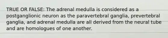 TRUE OR FALSE: The adrenal medulla is considered as a postganglionic neuron as the paravertebral ganglia, prevertebral ganglia, and adrenal medulla are all derived from the neural tube and are homologues of one another.