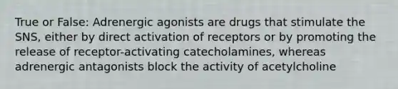 True or False: Adrenergic agonists are drugs that stimulate the SNS, either by direct activation of receptors or by promoting the release of receptor-activating catecholamines, whereas adrenergic antagonists block the activity of acetylcholine