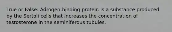 True or False: Adrogen-binding protein is a substance produced by the Sertoli cells that increases the concentration of testosterone in the seminiferous tubules.