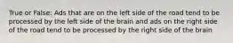 True or False: Ads that are on the left side of the road tend to be processed by the left side of the brain and ads on the right side of the road tend to be processed by the right side of the brain