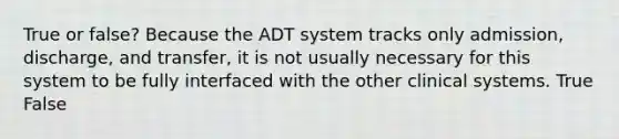 True or false? Because the ADT system tracks only admission, discharge, and transfer, it is not usually necessary for this system to be fully interfaced with the other clinical systems. True False