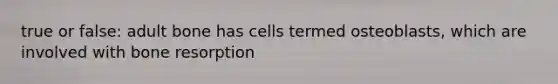 true or false: adult bone has cells termed osteoblasts, which are involved with bone resorption