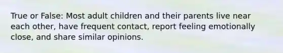 True or False: Most adult children and their parents live near each other, have frequent contact, report feeling emotionally close, and share similar opinions.