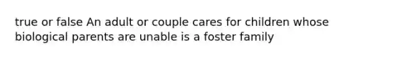 true or false An adult or couple cares for children whose biological parents are unable is a foster family