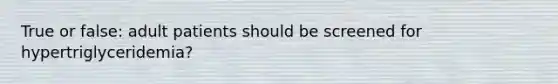 True or false: adult patients should be screened for hypertriglyceridemia?