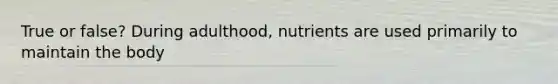 True or false? During adulthood, nutrients are used primarily to maintain the body