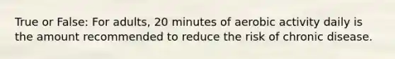 True or False: For adults, 20 minutes of aerobic activity daily is the amount recommended to reduce the risk of chronic disease.