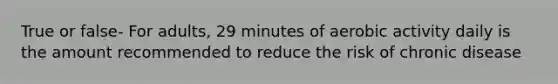 True or false- For adults, 29 minutes of aerobic activity daily is the amount recommended to reduce the risk of chronic disease