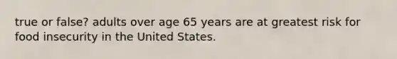 true or false? adults over age 65 years are at greatest risk for food insecurity in the United States.