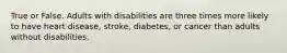 True or False. Adults with disabilities are three times more likely to have heart disease, stroke, diabetes, or cancer than adults without disabilities.