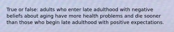 True or false: adults who enter late adulthood with negative beliefs about aging have more health problems and die sooner than those who begin late adulthood with positive expectations.