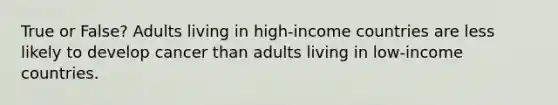 True or False? Adults living in high-income countries are less likely to develop cancer than adults living in low-income countries.