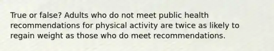 True or false? Adults who do not meet public health recommendations for physical activity are twice as likely to regain weight as those who do meet recommendations.