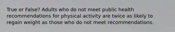 True or False? Adults who do not meet public health recommendations for physical activity are twice as likely to regain weight as those who do not meet recommendations.