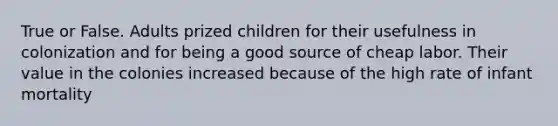 True or False. Adults prized children for their usefulness in colonization and for being a good source of cheap labor. Their value in the colonies increased because of the high rate of infant mortality