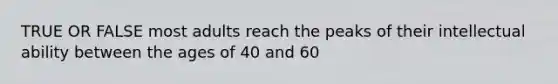 TRUE OR FALSE most adults reach the peaks of their intellectual ability between the ages of 40 and 60