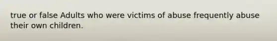 true or false Adults who were victims of abuse frequently abuse their own children.