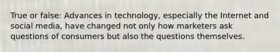 True or false: Advances in technology, especially the Internet and social media, have changed not only how marketers ask questions of consumers but also the questions themselves.