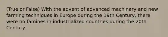 (True or False) With the advent of advanced machinery and new farming techniques in Europe during the 19th Century, there were no famines in industrialized countries during the 20th Century.