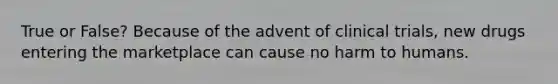 True or False? Because of the advent of clinical trials, new drugs entering the marketplace can cause no harm to humans.