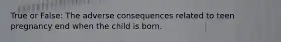 True or False: The adverse consequences related to teen pregnancy end when the child is born.