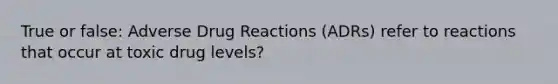 True or false: Adverse Drug Reactions (ADRs) refer to reactions that occur at toxic drug levels?