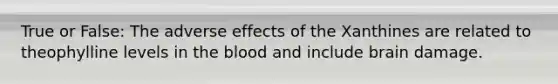 True or False: The adverse effects of the Xanthines are related to theophylline levels in the blood and include brain damage.